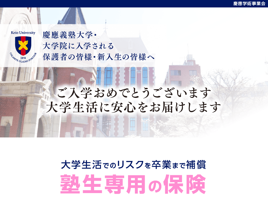 慶應義塾大学・大学院に入学される保護者の皆様・新入生の皆様へ。ご入学おめでとうございます。大学生活に安心をお届けします。大学生活でのリスクを卒業まで補償「塾生専用の保険」