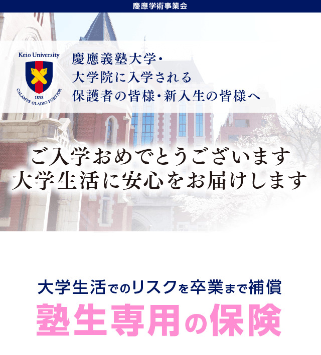 慶應義塾大学・大学院に入学される保護者の皆様・新入生の皆様へ。ご入学おめでとうございます。大学生活に安心をお届けします。大学生活でのリスクを卒業まで補償「塾生専用の保険」